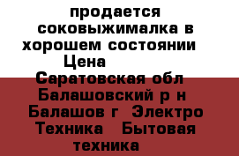 продается соковыжималка в хорошем состоянии › Цена ­ 5 000 - Саратовская обл., Балашовский р-н, Балашов г. Электро-Техника » Бытовая техника   